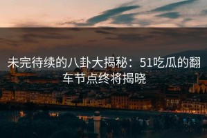 未完待续的八卦大揭秘：51吃瓜的翻车节点终将揭晓