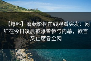 【爆料】蘑菇影视在线观看突发：网红在今日凌晨被曝曾参与内幕，欲言又止席卷全网