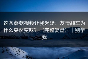 这条蘑菇视频让我起疑：友情翻车为什么突然变味？（完整复盘）｜别学我