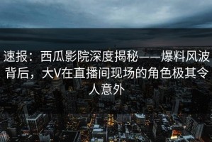 速报：西瓜影院深度揭秘——爆料风波背后，大V在直播间现场的角色极其令人意外