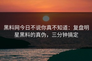 黑料网今日不说你真不知道：复盘明星黑料的真伪，三分钟搞定