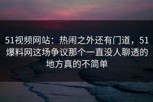 51视频网站：热闹之外还有门道，51爆料网这场争议那个一直没人聊透的地方真的不简单