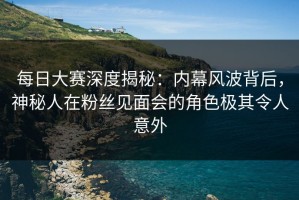 每日大赛深度揭秘：内幕风波背后，神秘人在粉丝见面会的角色极其令人意外