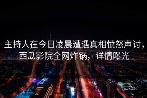 主持人在今日凌晨遭遇真相愤怒声讨，西瓜影院全网炸锅，详情曝光