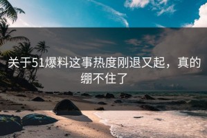 关于51爆料这事热度刚退又起，真的绷不住了