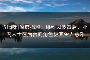 51爆料深度揭秘：爆料风波背后，业内人士在后台的角色极其令人意外