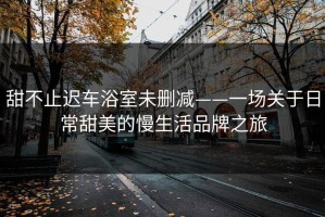 甜不止迟车浴室未删减——一场关于日常甜美的慢生活品牌之旅