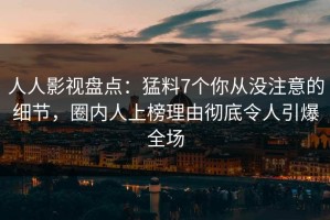 人人影视盘点：猛料7个你从没注意的细节，圈内人上榜理由彻底令人引爆全场