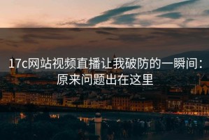 17c网站视频直播让我破防的一瞬间：原来问题出在这里