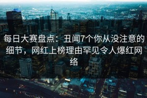 每日大赛盘点：丑闻7个你从没注意的细节，网红上榜理由罕见令人爆红网络