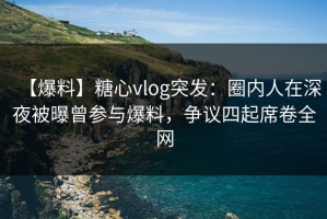 【爆料】糖心vlog突发：圈内人在深夜被曝曾参与爆料，争议四起席卷全网