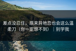 差点没忍住，原来异地恋也会这么温柔刀（你一定想不到）｜别学我