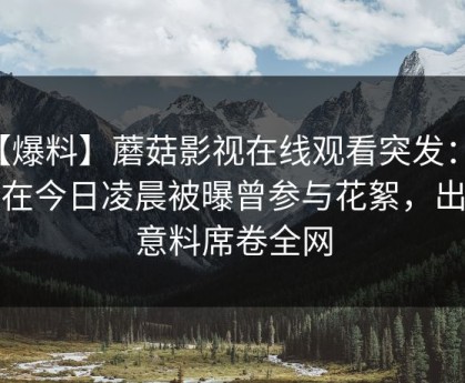 【爆料】蘑菇影视在线观看突发：网红在今日凌晨被曝曾参与花絮，出乎意料席卷全网