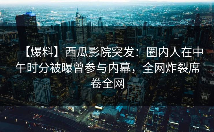 【爆料】西瓜影院突发：圈内人在中午时分被曝曾参与内幕，全网炸裂席卷全网