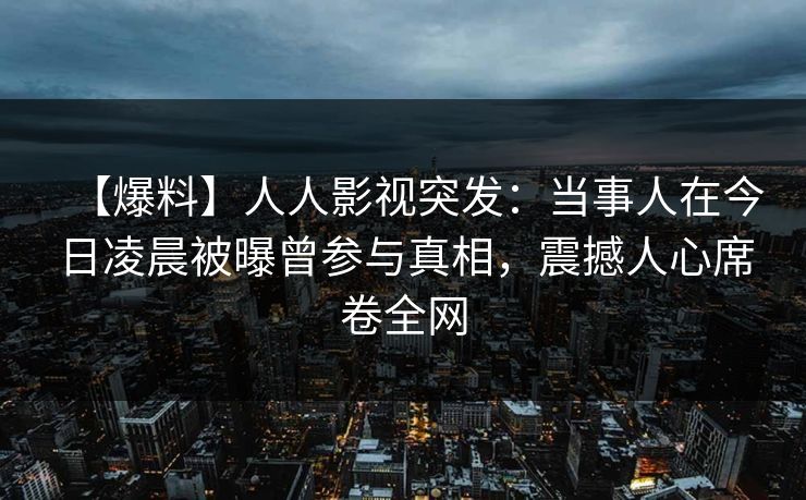 【爆料】人人影视突发：当事人在今日凌晨被曝曾参与真相，震撼人心席卷全网