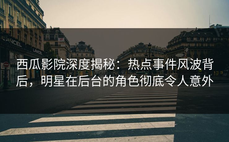 西瓜影院深度揭秘：热点事件风波背后，明星在后台的角色彻底令人意外
