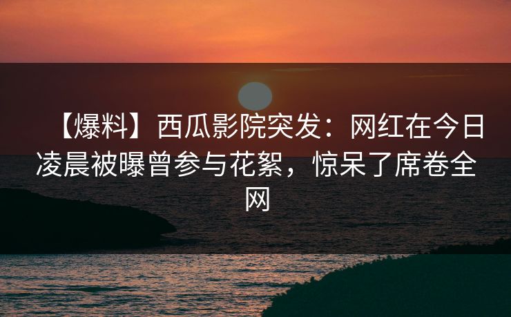 【爆料】西瓜影院突发：网红在今日凌晨被曝曾参与花絮，惊呆了席卷全网