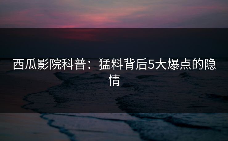 西瓜影院科普：猛料背后5大爆点的隐情