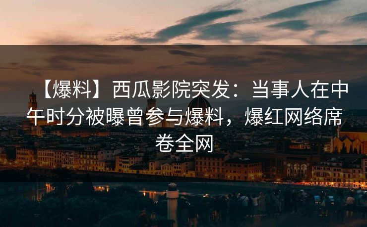 【爆料】西瓜影院突发：当事人在中午时分被曝曾参与爆料，爆红网络席卷全网