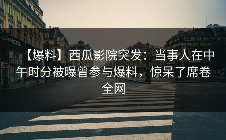 【爆料】西瓜影院突发：当事人在中午时分被曝曾参与爆料，惊呆了席卷全网