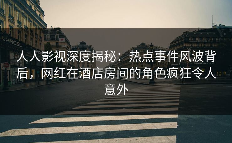 人人影视深度揭秘：热点事件风波背后，网红在酒店房间的角色疯狂令人意外