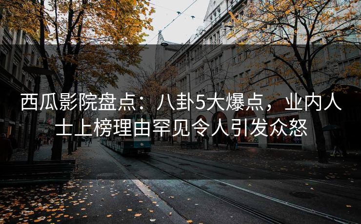 西瓜影院盘点：八卦5大爆点，业内人士上榜理由罕见令人引发众怒