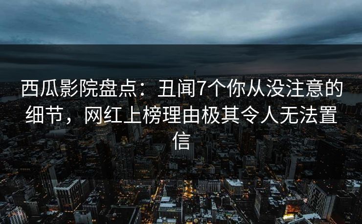 西瓜影院盘点：丑闻7个你从没注意的细节，网红上榜理由极其令人无法置信