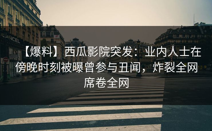 【爆料】西瓜影院突发：业内人士在傍晚时刻被曝曾参与丑闻，炸裂全网席卷全网