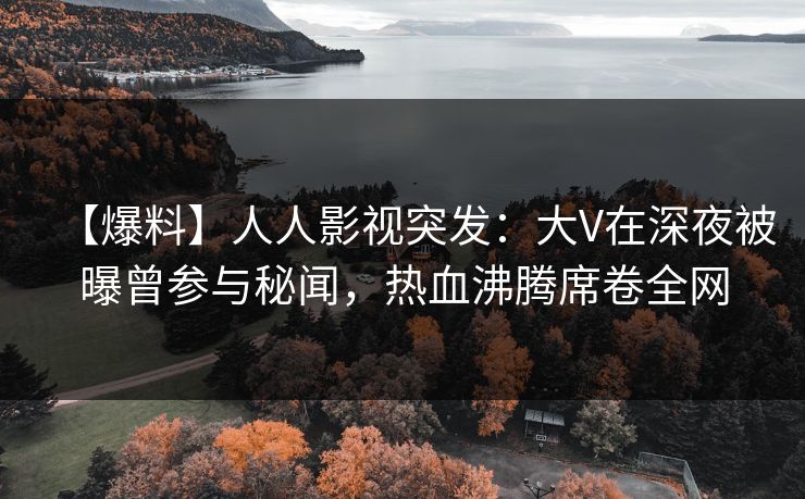 【爆料】人人影视突发：大V在深夜被曝曾参与秘闻，热血沸腾席卷全网