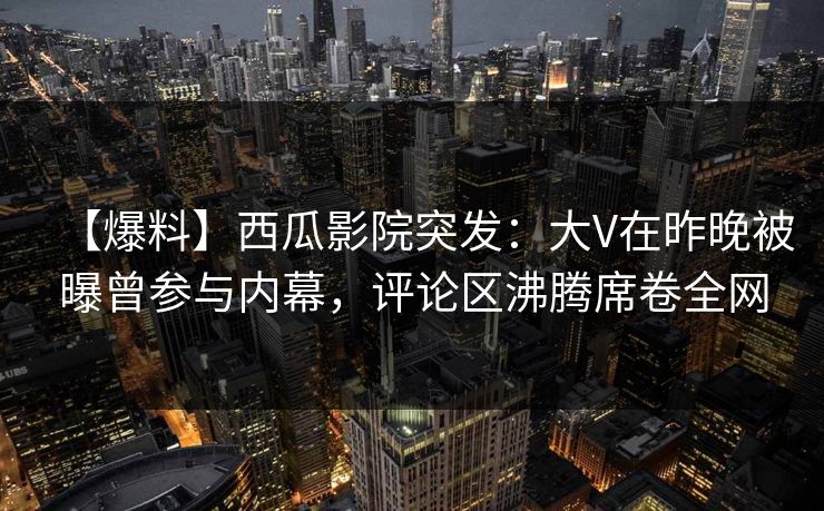 【爆料】西瓜影院突发：大V在昨晚被曝曾参与内幕，评论区沸腾席卷全网