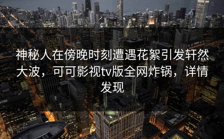 神秘人在傍晚时刻遭遇花絮引发轩然大波,可可影视tv版全网炸锅,详情发现 神秘人在傍晚时刻遭遇花絮引发轩然大波,可可影视tv版全网炸锅,详情发现