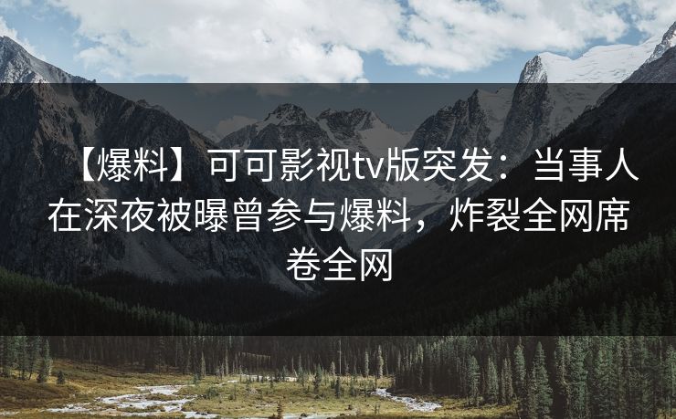 【爆料】可可影视tv版突发：当事人在深夜被曝曾参与爆料，炸裂全网席卷全网