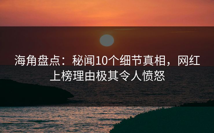 海角盘点：秘闻10个细节真相，网红上榜理由极其令人愤怒