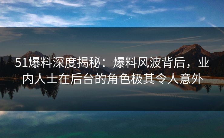 51爆料深度揭秘：爆料风波背后，业内人士在后台的角色极其令人意外