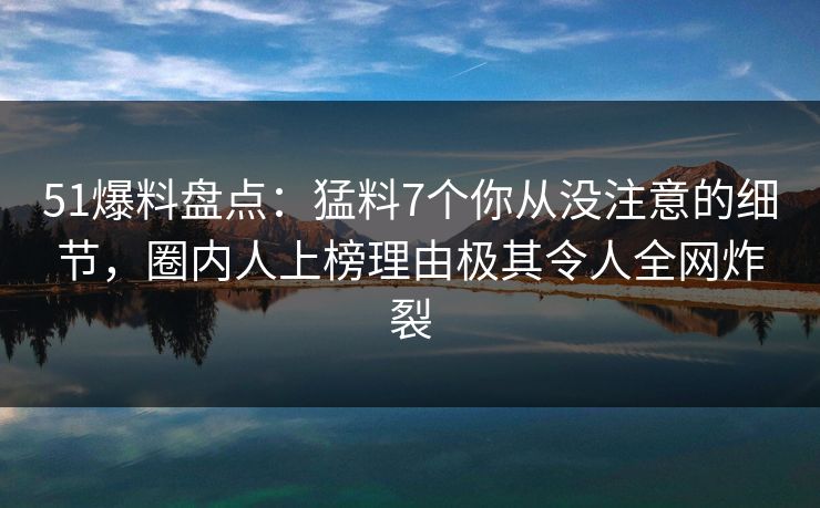 51爆料盘点：猛料7个你从没注意的细节，圈内人上榜理由极其令人全网炸裂