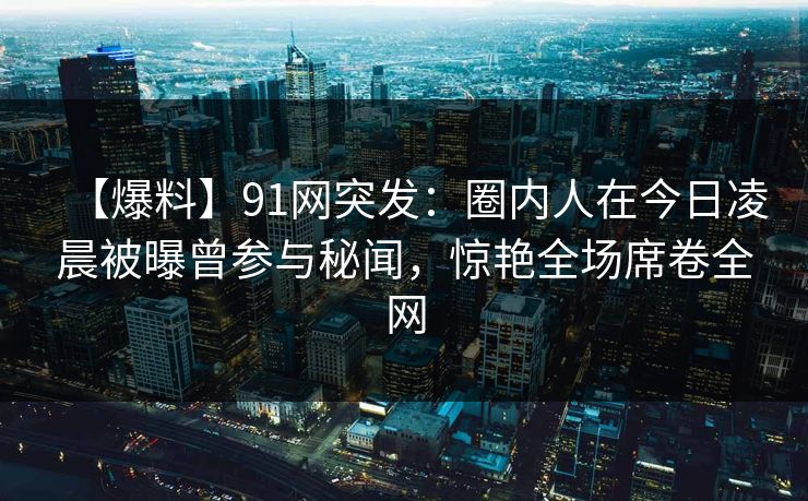 【爆料】91网突发:圈内人在今日凌晨被曝曾参与秘闻,惊艳全场席卷全网 【爆料】91网突发:圈内人在今日凌晨被曝曾参与秘闻,惊艳全场席卷全网