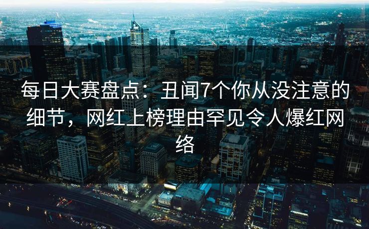 每日大赛盘点：丑闻7个你从没注意的细节，网红上榜理由罕见令人爆红网络
