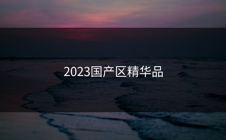 2023国产区精华品 2023国产区精华品