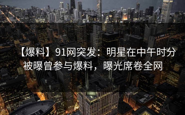 【爆料】91网突发:明星在中午时分被曝曾参与爆料,曝光席卷全网 【爆料】91网突发:明星在中午时分被曝曾参与爆料,曝光席卷全网