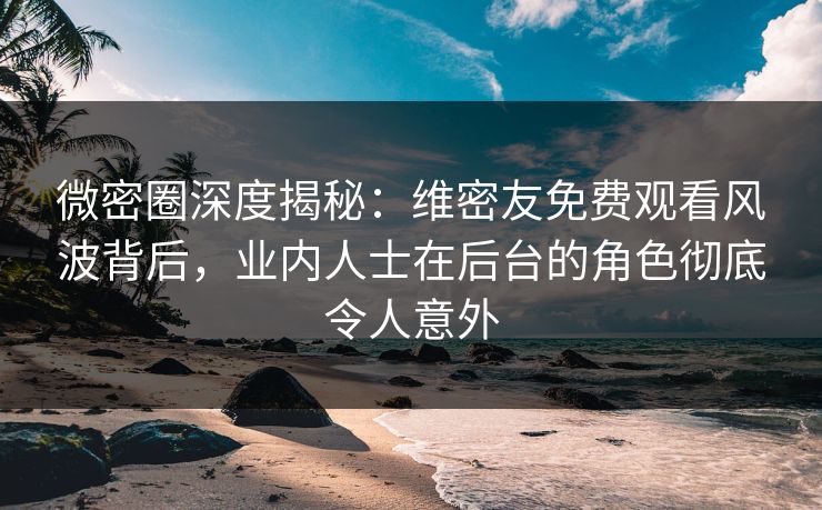 微密圈深度揭秘：维密友免费观看风波背后，业内人士在后台的角色彻底令人意外