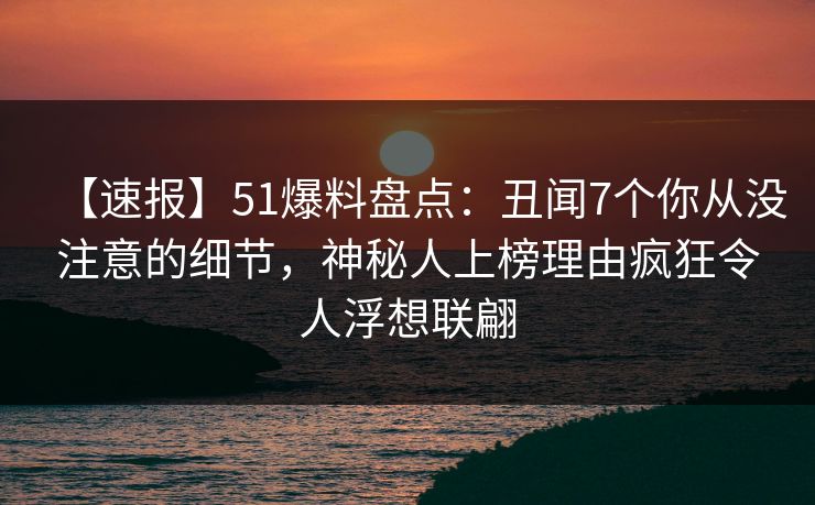 【速报】51爆料盘点：丑闻7个你从没注意的细节，神秘人上榜理由疯狂令人浮想联翩
