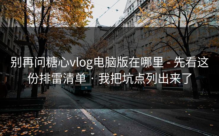 别再问糖心vlog电脑版在哪里 - 先看这份排雷清单 · 我把坑点列出来了