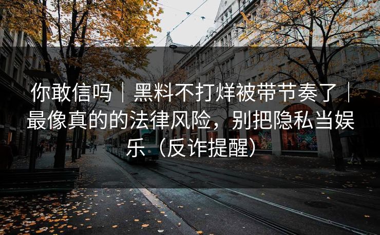 你敢信吗|黑料不打烊被带节奏了|最像真的的法律风险,别把隐私当娱乐(反诈提醒) 你敢信吗|黑料不打烊被带节奏了|最像真的的法律风险,别把隐私当娱乐(反诈提醒)