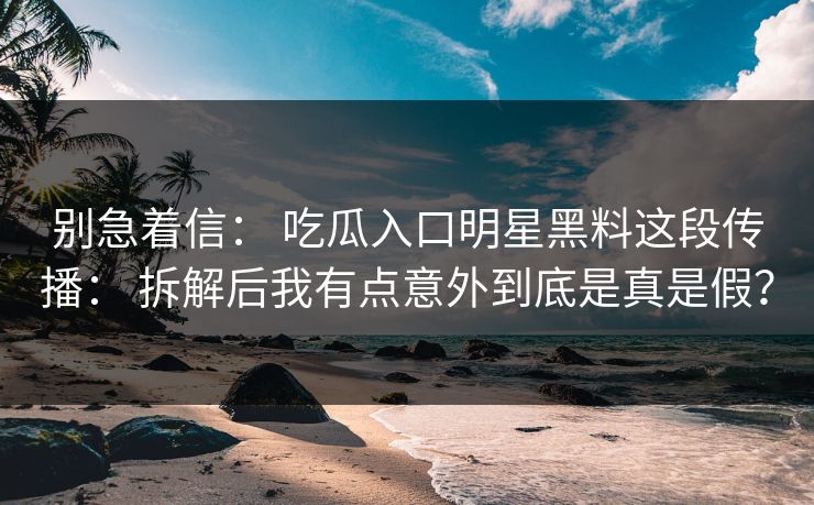 别急着信： 吃瓜入口明星黑料这段传播： 拆解后我有点意外到底是真是假？
