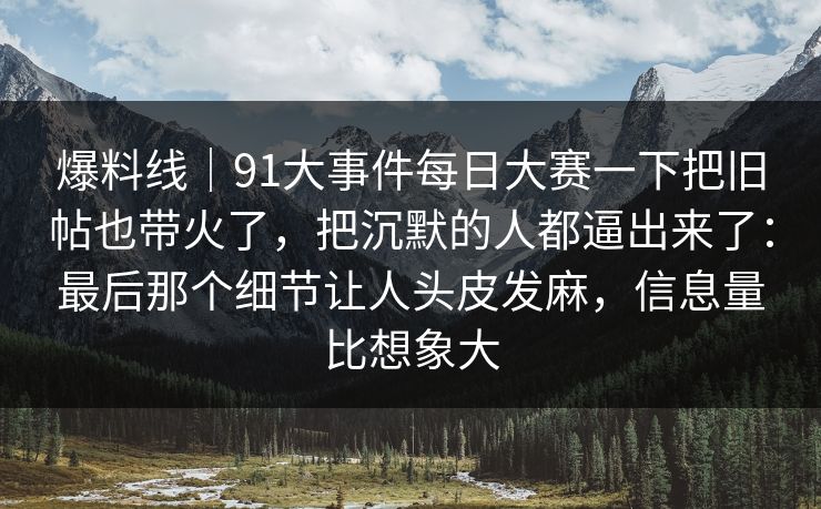 爆料线｜91大事件每日大赛一下把旧帖也带火了，把沉默的人都逼出来了：最后那个细节让人头皮发麻，信息量比想象大