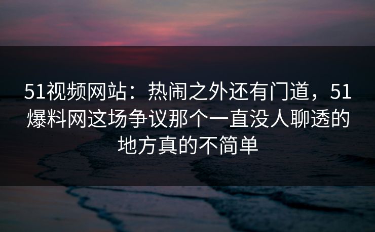 51视频网站：热闹之外还有门道，51爆料网这场争议那个一直没人聊透的地方真的不简单