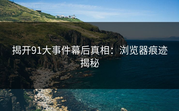 揭开91大事件幕后真相：浏览器痕迹揭秘