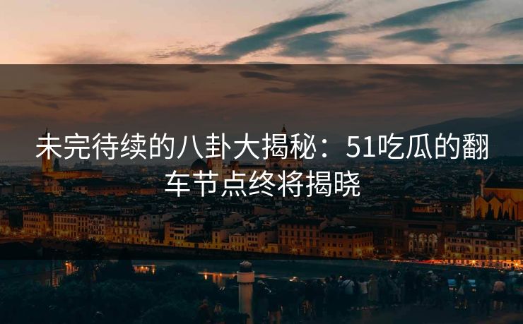 未完待续的八卦大揭秘：51吃瓜的翻车节点终将揭晓
