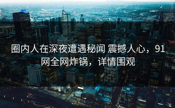 圈内人在深夜遭遇秘闻 震撼人心，91网全网炸锅，详情围观