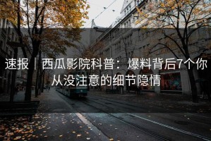 速报｜西瓜影院科普：爆料背后7个你从没注意的细节隐情